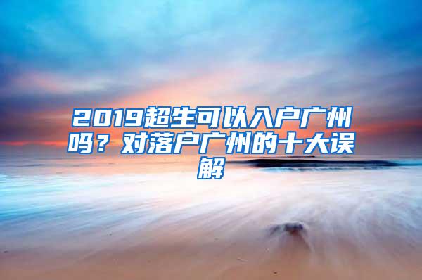 2019超生可以入户广州吗？对落户广州的十大误解