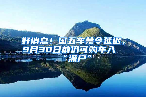 好消息！国五车禁令延迟，9月30日前仍可购车入“深户”