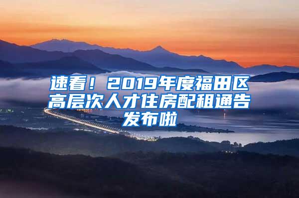 速看！2019年度福田区高层次人才住房配租通告发布啦