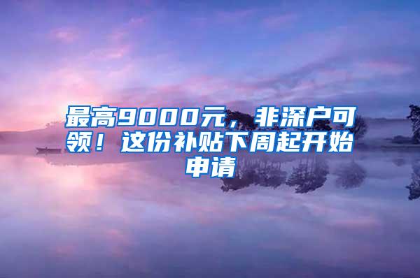 最高9000元，非深户可领！这份补贴下周起开始申请