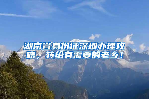 湖南省身份证深圳办理攻略，转给有需要的老乡！