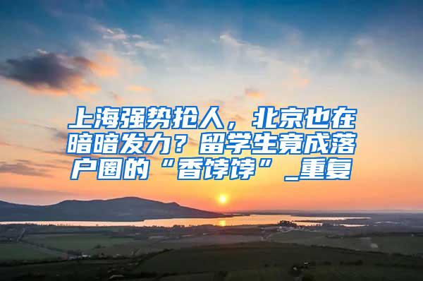 上海强势抢人，北京也在暗暗发力？留学生竟成落户圈的“香饽饽”_重复