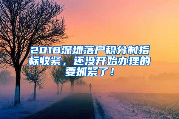 2018深圳落户积分制指标收紧，还没开始办理的要抓紧了！