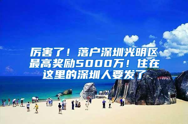 厉害了！落户深圳光明区最高奖励5000万！住在这里的深圳人要发了