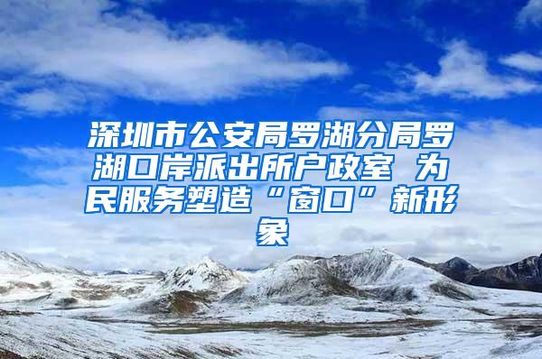 深圳市公安局罗湖分局罗湖口岸派出所户政室 为民服务塑造“窗口”新形象