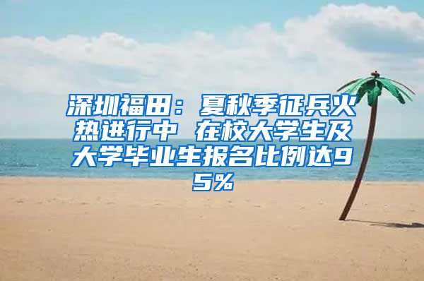 深圳福田：夏秋季征兵火热进行中 在校大学生及大学毕业生报名比例达95%