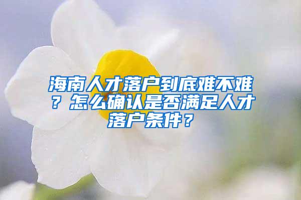 海南人才落户到底难不难？怎么确认是否满足人才落户条件？