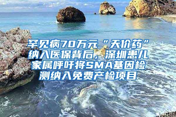 罕见病70万元“天价药”纳入医保背后，深圳患儿家属呼吁将SMA基因检测纳入免费产检项目