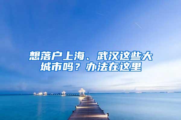 想落户上海、武汉这些大城市吗？办法在这里