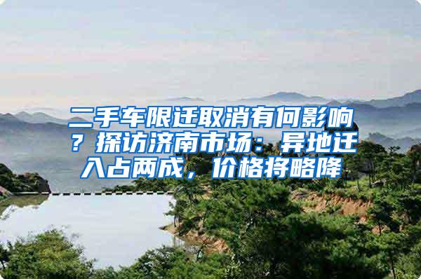 二手车限迁取消有何影响？探访济南市场：异地迁入占两成，价格将略降