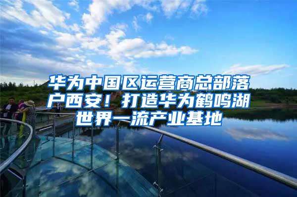 华为中国区运营商总部落户西安！打造华为鹤鸣湖世界一流产业基地