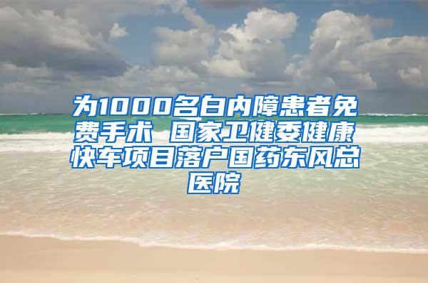 为1000名白内障患者免费手术 国家卫健委健康快车项目落户国药东风总医院