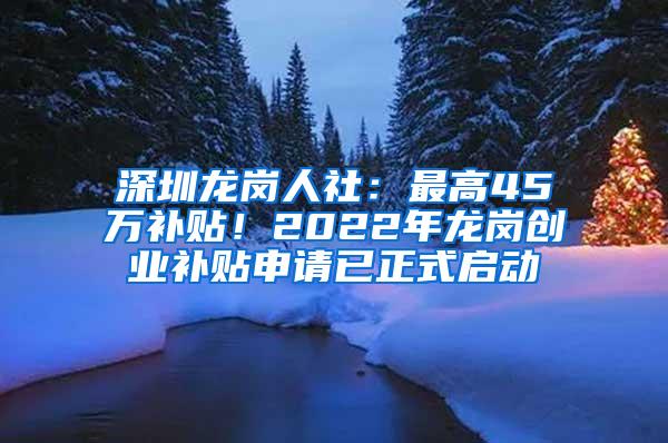 深圳龙岗人社：最高45万补贴！2022年龙岗创业补贴申请已正式启动