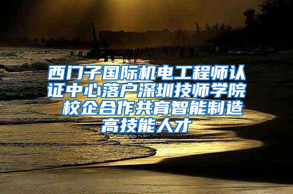 西门子国际机电工程师认证中心落户深圳技师学院 校企合作共育智能制造高技能人才