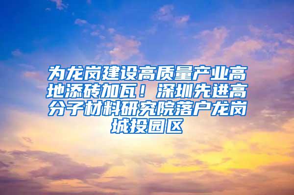 为龙岗建设高质量产业高地添砖加瓦！深圳先进高分子材料研究院落户龙岗城投园区