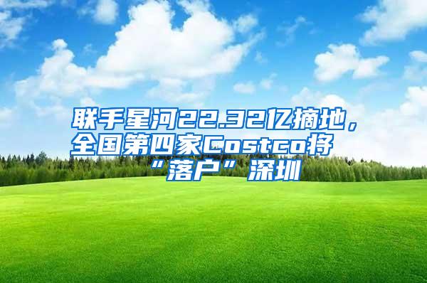 联手星河22.32亿摘地，全国第四家Costco将“落户”深圳