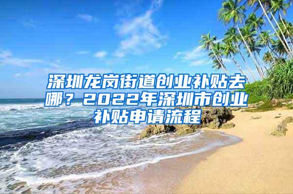 深圳龙岗街道创业补贴去哪？2022年深圳市创业补贴申请流程