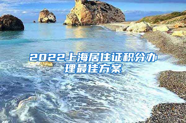 2022上海居住证积分办理最佳方案