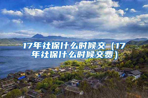 17年社保什么时候交（17年社保什么时候交费）