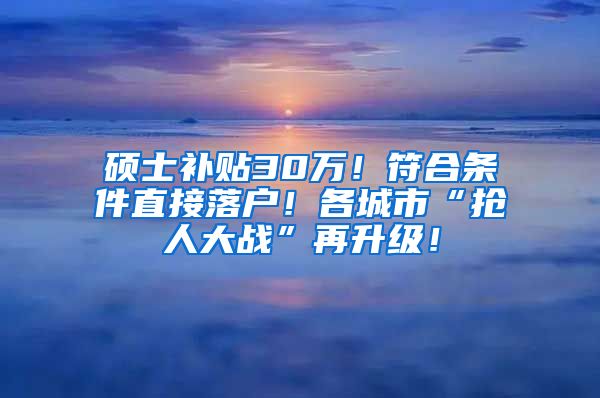 硕士补贴30万！符合条件直接落户！各城市“抢人大战”再升级！