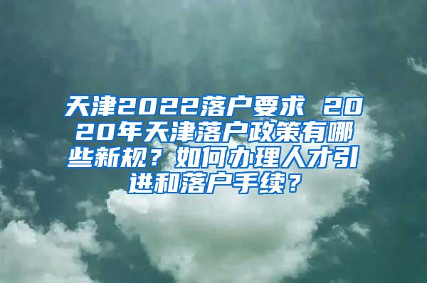 天津2022落户要求 2020年天津落户政策有哪些新规？如何办理人才引进和落户手续？