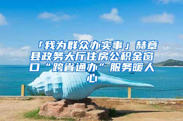 「我为群众办实事」赫章县政务大厅住房公积金窗口“跨省通办”服务暖人心