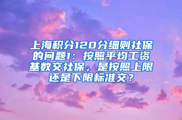 上海积分120分细则社保的问题1：按照平均工资基数交社保，是按照上限还是下限标准交？