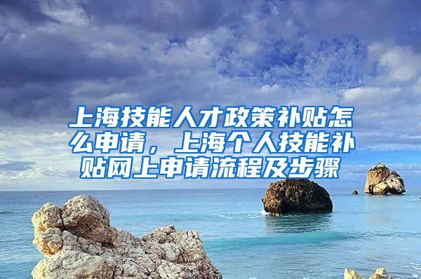 上海技能人才政策补贴怎么申请，上海个人技能补贴网上申请流程及步骤