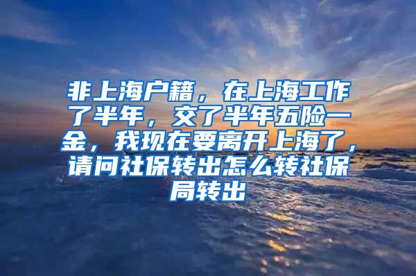 非上海户籍，在上海工作了半年，交了半年五险一金，我现在要离开上海了，请问社保转出怎么转社保局转出