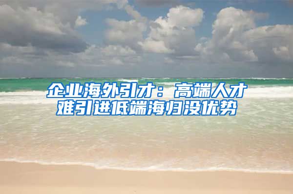 企业海外引才：高端人才难引进低端海归没优势