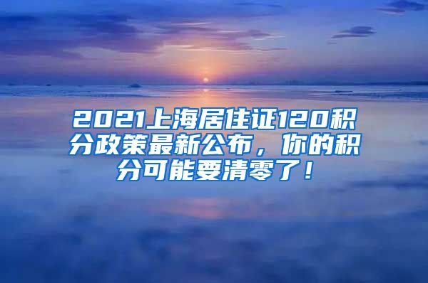 2021上海居住证120积分政策最新公布，你的积分可能要清零了！