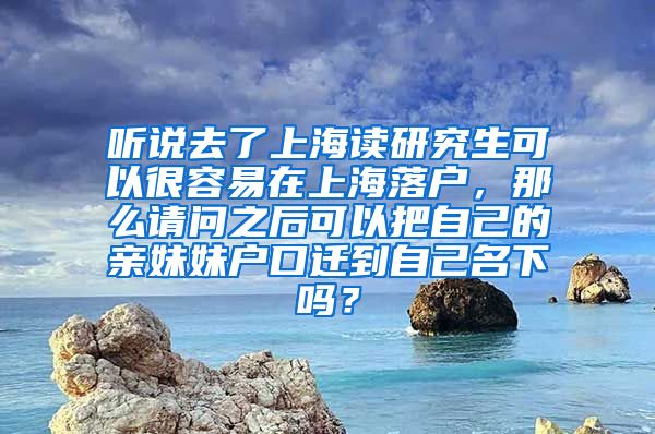 听说去了上海读研究生可以很容易在上海落户，那么请问之后可以把自己的亲妹妹户口迁到自己名下吗？