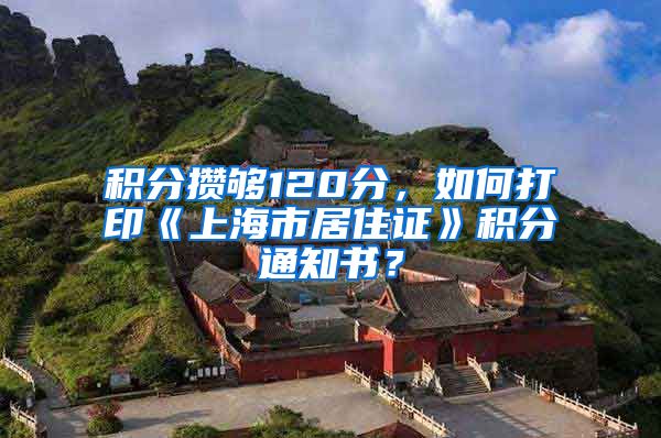 积分攒够120分，如何打印《上海市居住证》积分通知书？