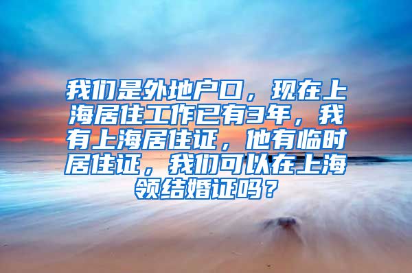 我们是外地户口，现在上海居住工作已有3年，我有上海居住证，他有临时居住证，我们可以在上海领结婚证吗？