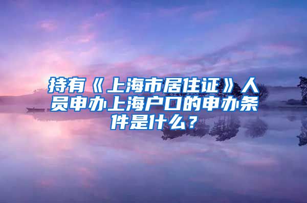 持有《上海市居住证》人员申办上海户口的申办条件是什么？