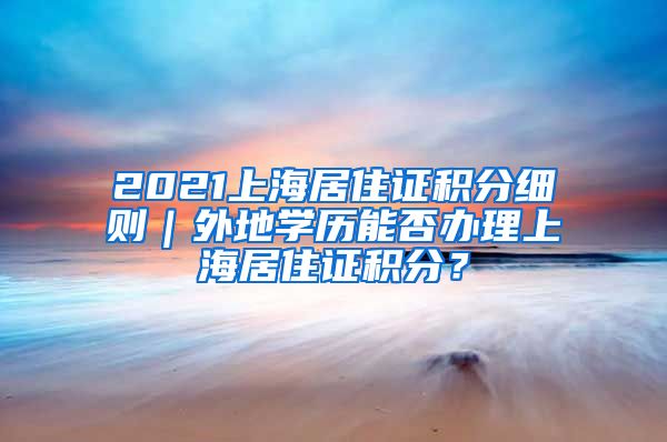 2021上海居住证积分细则｜外地学历能否办理上海居住证积分？