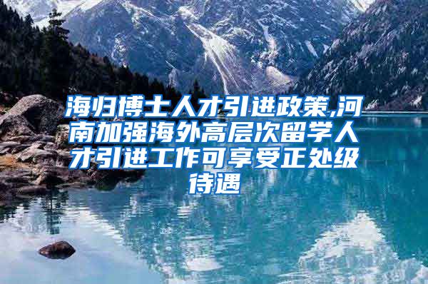 海归博士人才引进政策,河南加强海外高层次留学人才引进工作可享受正处级待遇