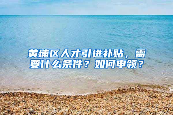 黄埔区人才引进补贴，需要什么条件？如何申领？