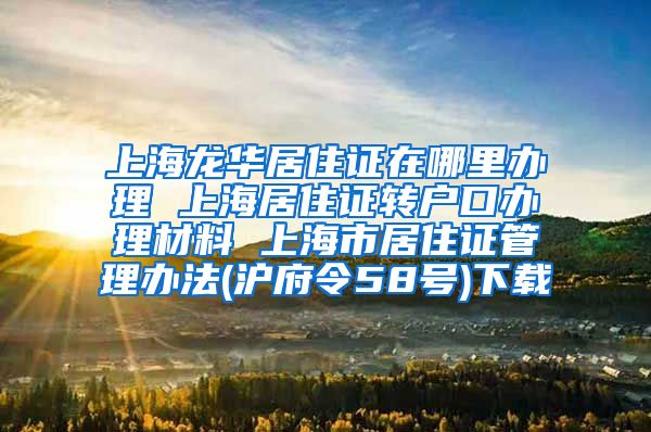 上海龙华居住证在哪里办理 上海居住证转户口办理材料 上海市居住证管理办法(沪府令58号)下载