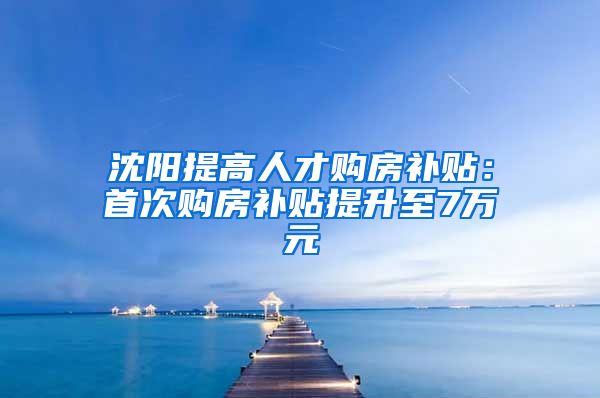 沈阳提高人才购房补贴：首次购房补贴提升至7万元