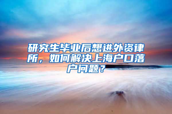 研究生毕业后想进外资律所，如何解决上海户口落户问题？