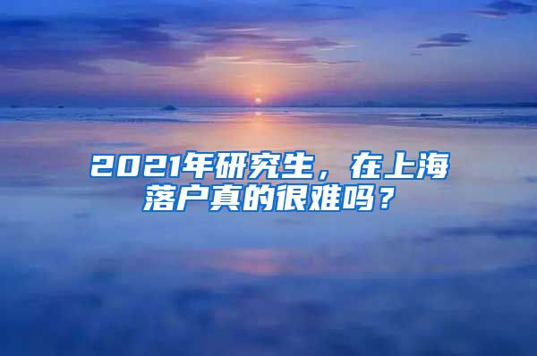 2021年研究生，在上海落户真的很难吗？