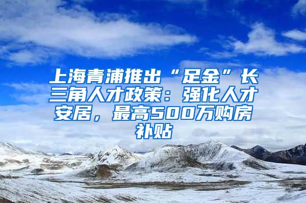 上海青浦推出“足金”长三角人才政策：强化人才安居，最高500万购房补贴