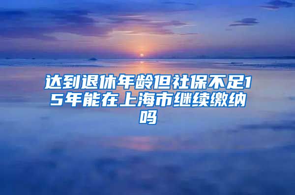 达到退休年龄但社保不足15年能在上海市继续缴纳吗