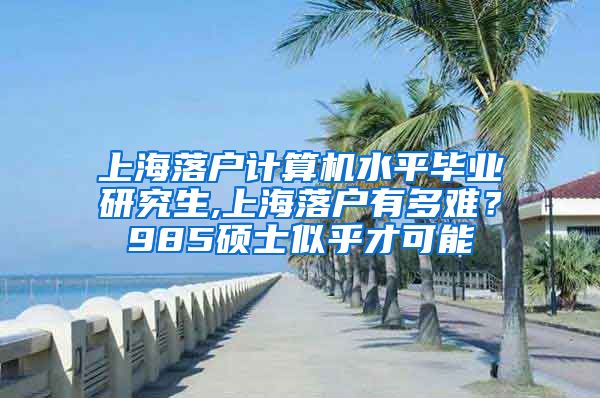 上海落户计算机水平毕业研究生,上海落户有多难？985硕士似乎才可能
