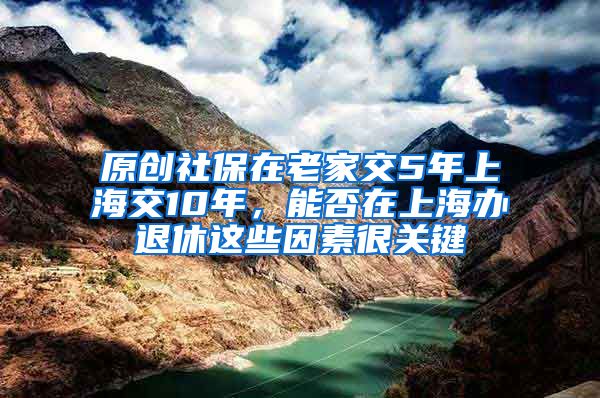 原创社保在老家交5年上海交10年，能否在上海办退休这些因素很关键