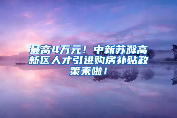 最高4万元！中新苏滁高新区人才引进购房补贴政策来啦！