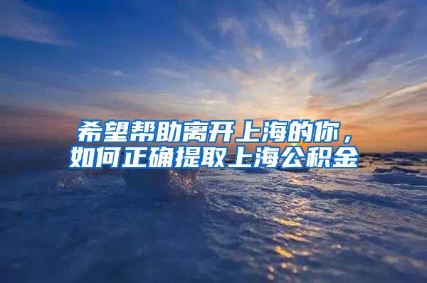 希望帮助离开上海的你，如何正确提取上海公积金