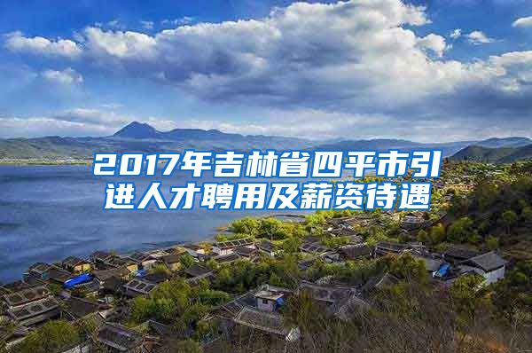 2017年吉林省四平市引进人才聘用及薪资待遇