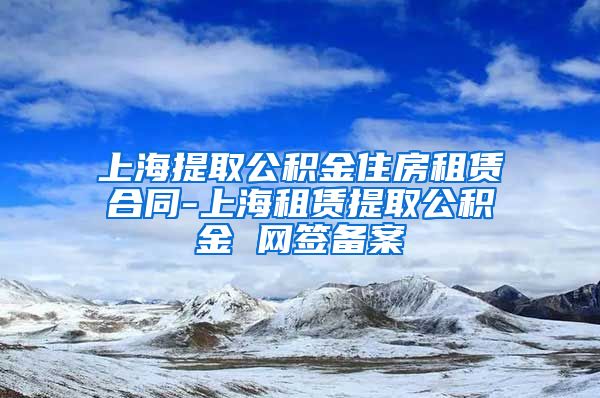 上海提取公积金住房租赁合同-上海租赁提取公积金 网签备案